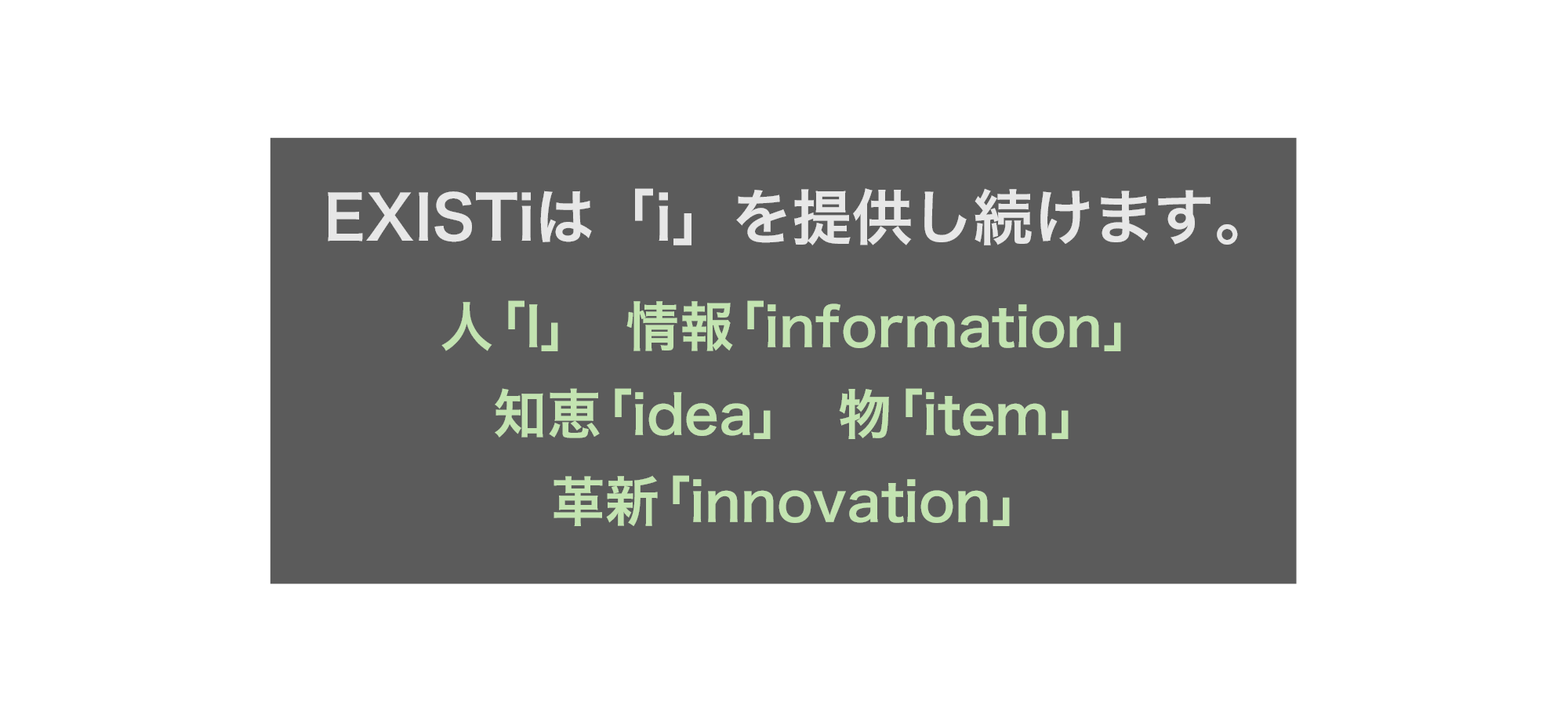 EXISTiは「i」を提供し続けます。人「I」や情報「information」、知恵「idea」、物「item」、革新「 innovation」など昨今の変化の激しい時代に合わせて世の中に求められ続ける価値を提供します。